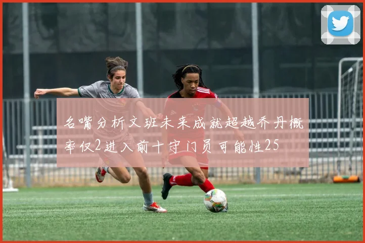 名嘴分析文班未来成就超越乔丹概率仅2进入前十守门员可能性25