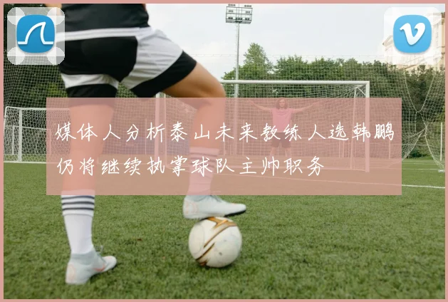 媒体人分析泰山未来教练人选韩鹏仍将继续执掌球队主帅职务