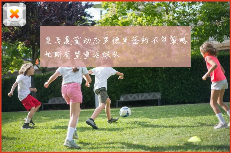 皇马夏窗动态罗德里签约不符策略帕斯有望重返球队