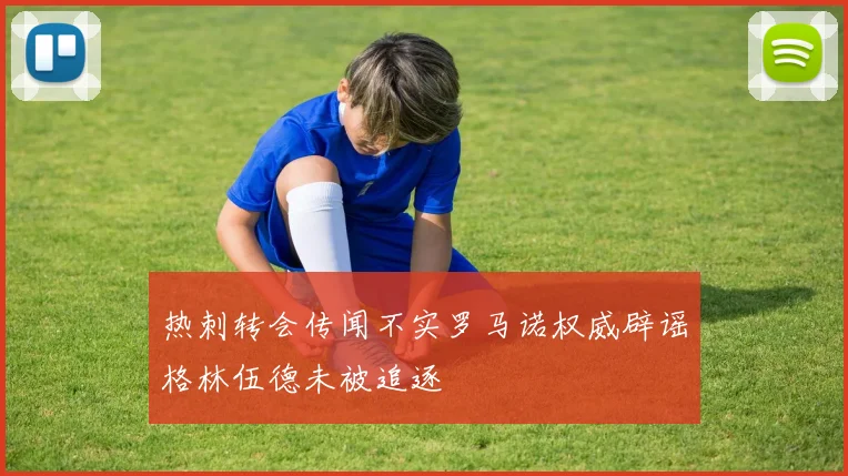 热刺转会传闻不实罗马诺权威辟谣格林伍德未被追逐