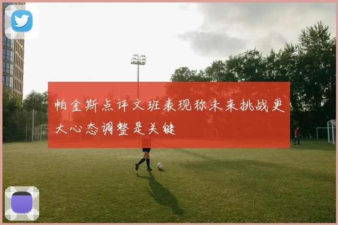 帕金斯点评文班表现称未来挑战更大心态调整是关键