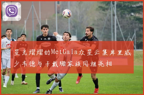 星光熠熠的MetGala众星云集库里威少韦德与卡戴珊家族同框亮相