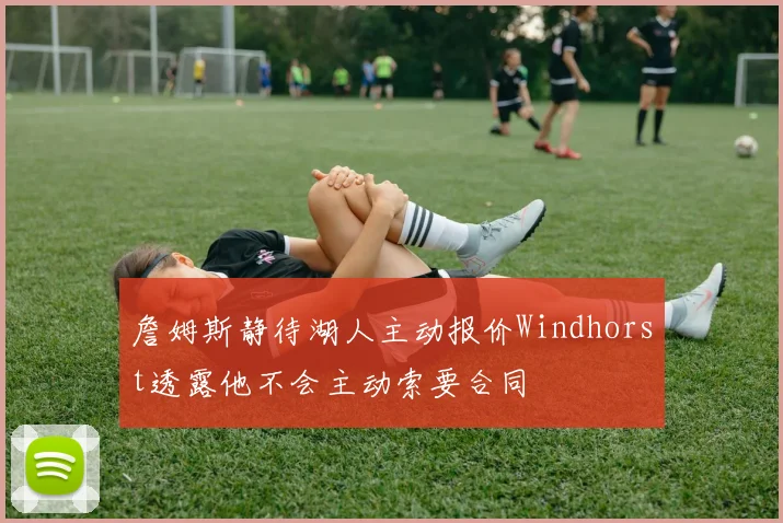詹姆斯静待湖人主动报价Windhorst透露他不会主动索要合同