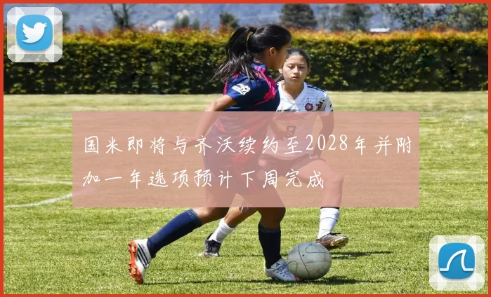 国米即将与齐沃续约至2028年并附加一年选项预计下周完成