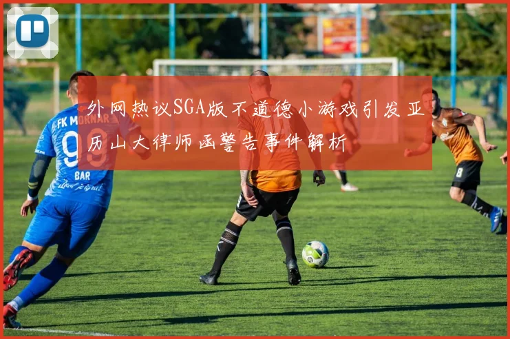 外网热议SGA版不道德小游戏引发亚历山大律师函警告事件解析