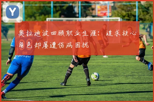 奥拉迪波回顾职业生涯：追求核心角色却屡遭伤病困扰