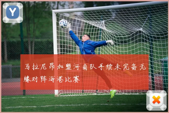 马拉尼昂加盟河南队手续未完备无缘对阵海港比赛