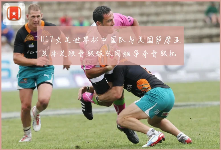 U17女足世界杯中国队与美国萨摩亚及非足联晋级球队同组争夺晋级机会