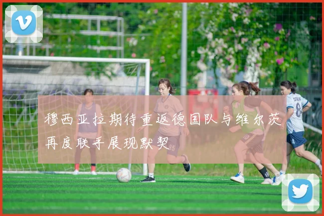 穆西亚拉期待重返德国队与维尔茨再度联手展现默契