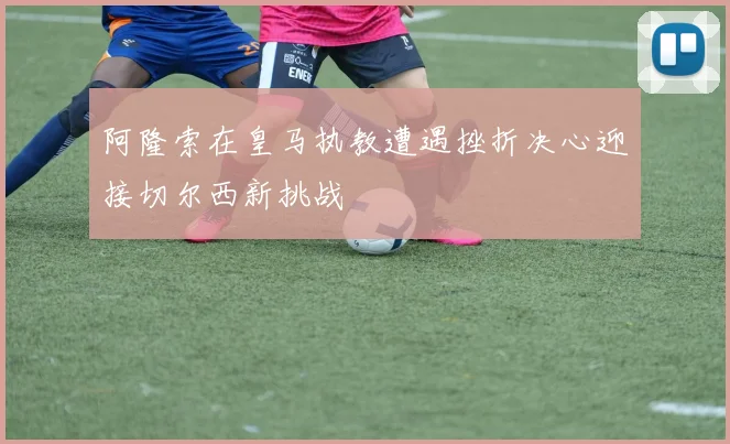 阿隆索在皇马执教遭遇挫折决心迎接切尔西新挑战