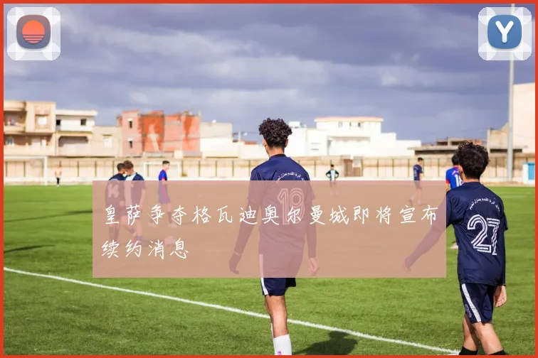 皇萨争夺格瓦迪奥尔曼城即将宣布续约消息