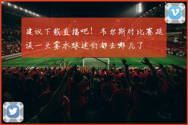 建议下载直播吧！韦尔斯对比赛延误一头雾水球迷们都去哪儿了