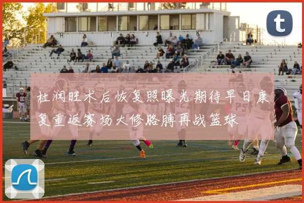 杜润旺术后恢复照曝光期待早日康复重返赛场大修胳膊再战篮球