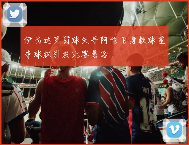 伊戈达罗罚球失手阿伦飞身救球重夺球权引发比赛悬念