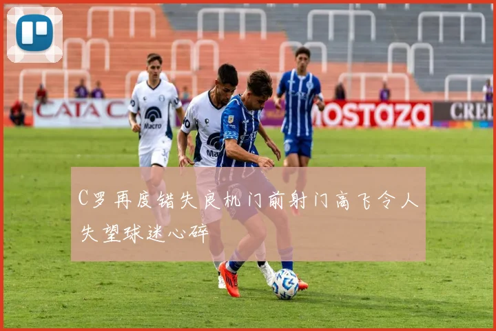 C罗再度错失良机门前射门高飞令人失望球迷心碎