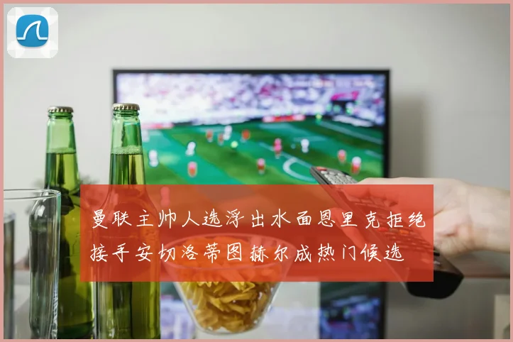 曼联主帅人选浮出水面恩里克拒绝接手安切洛蒂图赫尔成热门候选