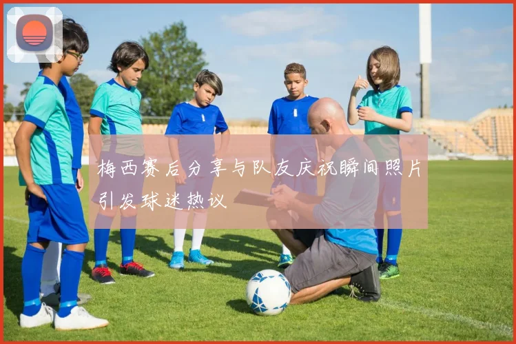 梅西赛后分享与队友庆祝瞬间照片引发球迷热议