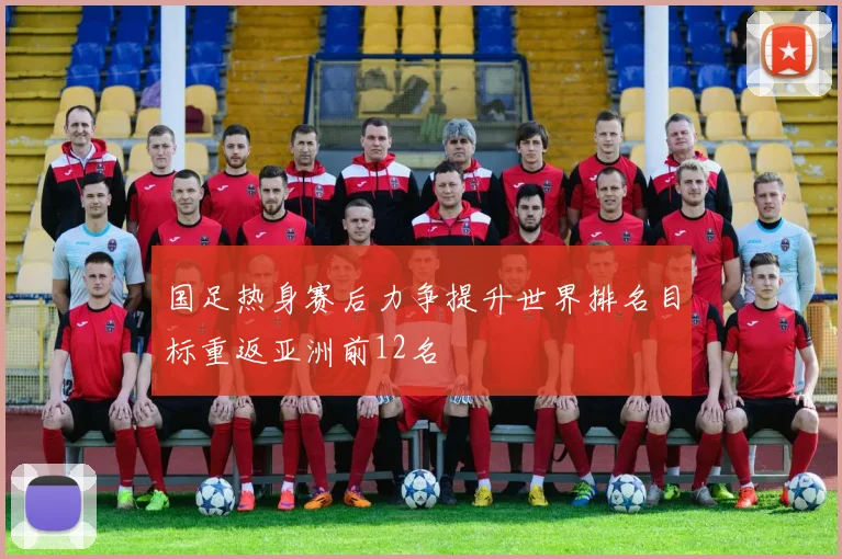国足热身赛后力争提升世界排名目标重返亚洲前12名