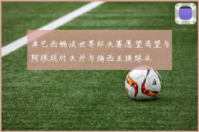 库巴西畅谈世界杯决赛愿望渴望与阿根廷对决并与梅西互换球衣
