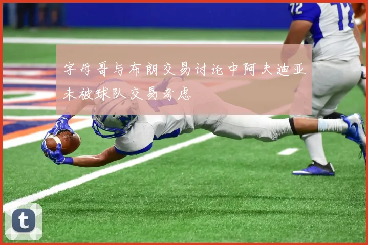 字母哥与布朗交易讨论中阿夫迪亚未被球队交易考虑