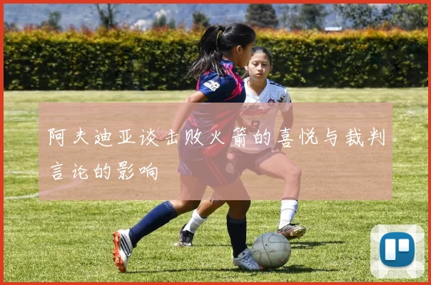 阿夫迪亚谈击败火箭的喜悦与裁判言论的影响