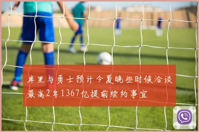 库里与勇士预计今夏晚些时候洽谈最高2年1367亿提前续约事宜