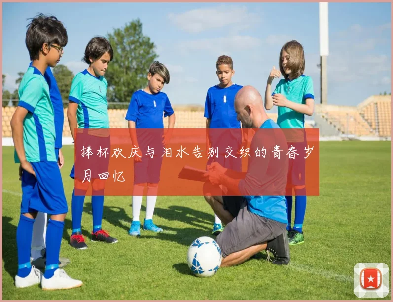 捧杯欢庆与泪水告别交织的青春岁月回忆