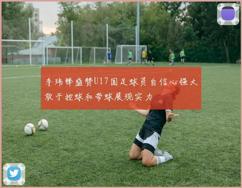 李玮锋盛赞U17国足球员自信心强大敢于控球和带球展现实力